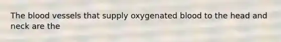 The blood vessels that supply oxygenated blood to the head and neck are the