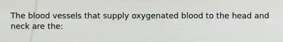 The blood vessels that supply oxygenated blood to the head and neck are the: