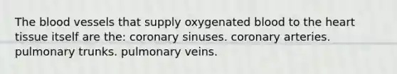 The blood vessels that supply oxygenated blood to the heart tissue itself are the: coronary sinuses. coronary arteries. pulmonary trunks. pulmonary veins.