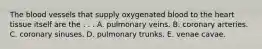 The blood vessels that supply oxygenated blood to the heart tissue itself are the . . . A. pulmonary veins. B. coronary arteries. C. coronary sinuses. D. pulmonary trunks. E. venae cavae.