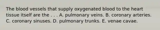 The blood vessels that supply oxygenated blood to the heart tissue itself are the . . . A. pulmonary veins. B. coronary arteries. C. coronary sinuses. D. pulmonary trunks. E. venae cavae.