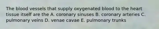 <a href='https://www.questionai.com/knowledge/k7oXMfj7lk-the-blood' class='anchor-knowledge'>the blood</a> vessels that supply oxygenated blood to <a href='https://www.questionai.com/knowledge/kya8ocqc6o-the-heart' class='anchor-knowledge'>the heart</a> tissue itself are the A. coronary sinuses B. coronary arteries C. pulmonary veins D. venae cavae E. pulmonary trunks