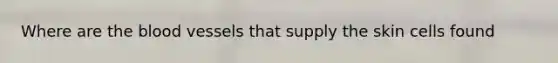 Where are the blood vessels that supply the skin cells found