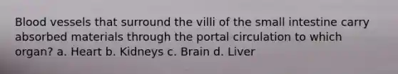 Blood vessels that surround the villi of the small intestine carry absorbed materials through the portal circulation to which organ? a. Heart b. Kidneys c. Brain d. Liver