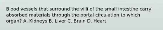 <a href='https://www.questionai.com/knowledge/kZJ3mNKN7P-blood-vessels' class='anchor-knowledge'>blood vessels</a> that surround the villi of the small intestine carry absorbed materials through the portal circulation to which organ? A. Kidneys B. Liver C. Brain D. Heart