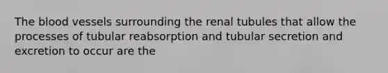 The blood vessels surrounding the renal tubules that allow the processes of tubular reabsorption and tubular secretion and excretion to occur are the