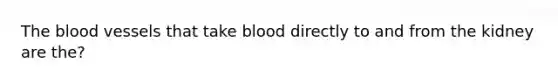 <a href='https://www.questionai.com/knowledge/k7oXMfj7lk-the-blood' class='anchor-knowledge'>the blood</a> vessels that take blood directly to and from the kidney are the?