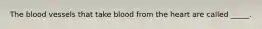 The blood vessels that take blood from the heart are called _____.