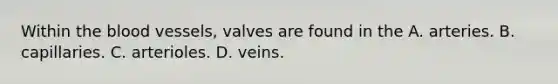 Within the blood vessels, valves are found in the A. arteries. B. capillaries. C. arterioles. D. veins.