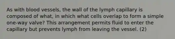 As with blood vessels, the wall of the lymph capillary is composed of what, in which what cells overlap to form a simple one-way valve? This arrangement permits fluid to enter the capillary but prevents lymph from leaving the vessel. (2)