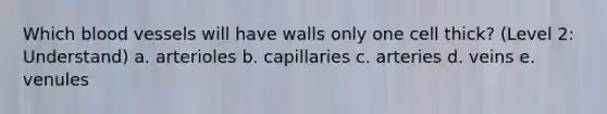 Which blood vessels will have walls only one cell thick? (Level 2: Understand) a. arterioles b. capillaries c. arteries d. veins e. venules