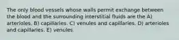 The only blood vessels whose walls permit exchange between the blood and the surrounding interstitial fluids are the A) arterioles. B) capillaries. C) venules and capillaries. D) arterioles and capillaries. E) venules.