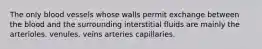 The only blood vessels whose walls permit exchange between the blood and the surrounding interstitial fluids are mainly the arterioles. venules. veins arteries capillaries.