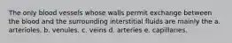 The only blood vessels whose walls permit exchange between the blood and the surrounding interstitial fluids are mainly the a. arterioles. b. venules. c. veins d. arteries e. capillaries.