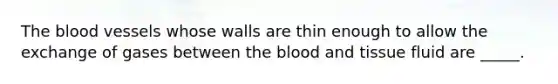 The blood vessels whose walls are thin enough to allow the exchange of gases between the blood and tissue fluid are _____.