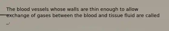 The blood vessels whose walls are thin enough to allow exchange of gases between the blood and tissue fluid are called _.