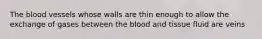 The blood vessels whose walls are thin enough to allow the exchange of gases between the blood and tissue fluid are veins