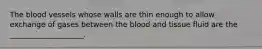 The blood vessels whose walls are thin enough to allow exchange of gases between the blood and tissue fluid are the ____________________.