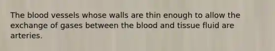 The blood vessels whose walls are thin enough to allow the exchange of gases between the blood and tissue fluid are arteries.