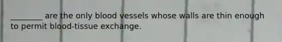 ________ are the only blood vessels whose walls are thin enough to permit blood-tissue exchange.