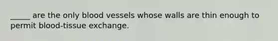 _____ are the only blood vessels whose walls are thin enough to permit blood-tissue exchange.