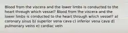 Blood from the viscera and the lower limbs is conducted to the heart through which vessel? Blood from the viscera and the lower limbs is conducted to the heart through which vessel? a) coronary sinus b) superior vena cava c) inferior vena cava d) pulmonary veins e) cardiac vein