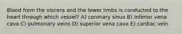 Blood from the viscera and the lower limbs is conducted to the heart through which vessel? A) coronary sinus B) inferior vena cava C) pulmonary veins D) superior vena cava E) cardiac vein