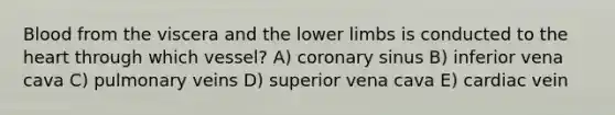 Blood from the viscera and the lower limbs is conducted to the heart through which vessel? A) coronary sinus B) inferior vena cava C) pulmonary veins D) superior vena cava E) cardiac vein