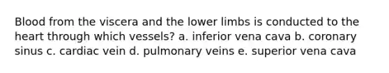 Blood from the viscera and the lower limbs is conducted to the heart through which vessels? a. inferior vena cava b. coronary sinus c. cardiac vein d. pulmonary veins e. superior vena cava