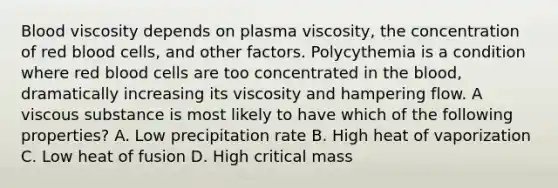 Blood viscosity depends on plasma viscosity, the concentration of red blood cells, and other factors. Polycythemia is a condition where red blood cells are too concentrated in the blood, dramatically increasing its viscosity and hampering flow. A viscous substance is most likely to have which of the following properties? A. Low precipitation rate B. High heat of vaporization C. Low heat of fusion D. High critical mass