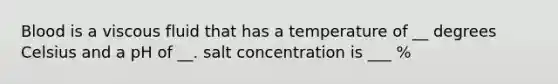 Blood is a viscous fluid that has a temperature of __ degrees Celsius and a pH of __. salt concentration is ___ %