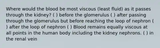 Where would the blood be most viscous (least fluid) as it passes through the kidney? ( ) before the glomerulus ( ) after passing through the glomerulus but before reaching the loop of nephron ( ) after the loop of nephron ( ) Blood remains equally viscous at all points in the human body including the kidney nephrons. ( ) in the renal vein