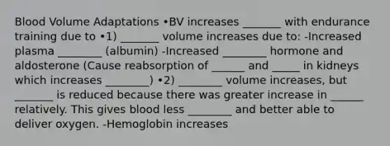 Blood Volume Adaptations •BV increases _______ with endurance training due to •1) _______ volume increases due to: -Increased plasma ________ (albumin) -Increased ________ hormone and aldosterone (Cause reabsorption of ______ and _____ in kidneys which increases ________) •2) ________ volume increases, but _______ is reduced because there was greater increase in ______ relatively. This gives blood less ________ and better able to deliver oxygen. -Hemoglobin increases