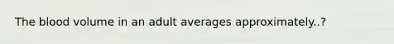 The blood volume in an adult averages approximately..?