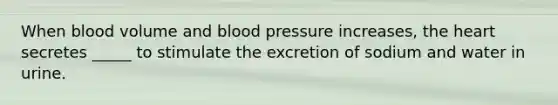 When blood volume and blood pressure increases, the heart secretes _____ to stimulate the excretion of sodium and water in urine.