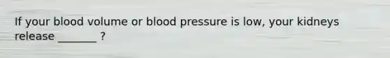 If your blood volume or blood pressure is low, your kidneys release _______ ?