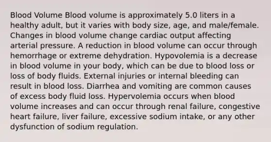 Blood Volume Blood volume is approximately 5.0 liters in a healthy adult, but it varies with body size, age, and male/female. Changes in blood volume change cardiac output affecting arterial pressure. A reduction in blood volume can occur through hemorrhage or extreme dehydration. Hypovolemia is a decrease in blood volume in your body, which can be due to blood loss or loss of body fluids. External injuries or internal bleeding can result in blood loss. Diarrhea and vomiting are common causes of excess body fluid loss. Hypervolemia occurs when blood volume increases and can occur through renal failure, congestive heart failure, liver failure, excessive sodium intake, or any other dysfunction of sodium regulation.