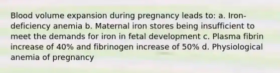 Blood volume expansion during pregnancy leads to: a. Iron-deficiency anemia b. Maternal iron stores being insufficient to meet the demands for iron in fetal development c. Plasma fibrin increase of 40% and fibrinogen increase of 50% d. Physiological anemia of pregnancy