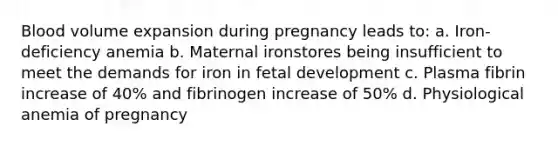 Blood volume expansion during pregnancy leads to: a. Iron-deficiency anemia b. Maternal ironstores being insufficient to meet the demands for iron in fetal development c. Plasma fibrin increase of 40% and fibrinogen increase of 50% d. Physiological anemia of pregnancy