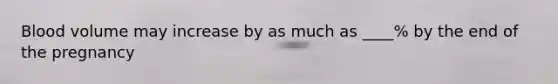 Blood volume may increase by as much as ____% by the end of the pregnancy
