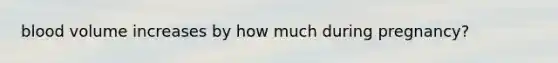 blood volume increases by how much during pregnancy?