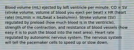 Blood volume (mL) ejected by left ventricle per minute. CO = SV (stroke volume, volume of blood you eject per beat) x HR (heart rate) (mL/min = mL/beat x beats/min). Stroke volume (SV) regulated by preload (how much blood is in the ventricle), strength of the contraction, and resistance of blood vessels (how easy it is to push the blood into the next area). Heart rate regulated by autonomic nervous system. The nervous system will tell the pacemaker cells to speed up or slow down.