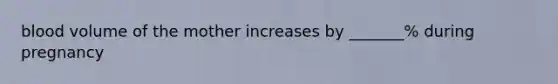 blood volume of the mother increases by _______% during pregnancy