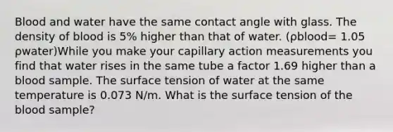 Blood and water have the same contact angle with glass. The density of blood is 5% higher than that of water. (ρblood= 1.05 ρwater)While you make your capillary action measurements you find that water rises in the same tube a factor 1.69 higher than a blood sample. The surface tension of water at the same temperature is 0.073 N/m. What is the surface tension of the blood sample?