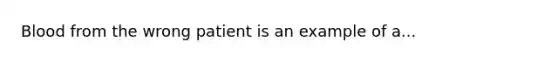 Blood from the wrong patient is an example of a...