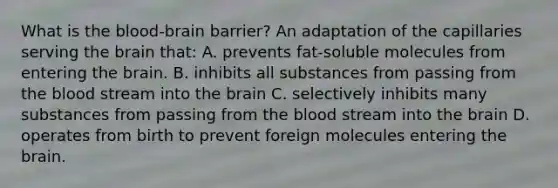 What is the blood-brain barrier? An adaptation of the capillaries serving the brain that: A. prevents fat-soluble molecules from entering the brain. B. inhibits all substances from passing from the blood stream into the brain C. selectively inhibits many substances from passing from the blood stream into the brain D. operates from birth to prevent foreign molecules entering the brain.