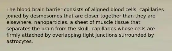 The blood-brain barrier consists of aligned blood cells. capillaries joined by desmosomes that are closer together than they are elsewhere. nanoparticles. a sheet of muscle tissue that separates the brain from the skull. capillaries whose cells are firmly attached by overlapping tight junctions surrounded by astrocytes.