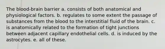 The blood-brain barrier a. consists of both anatomical and physiological factors. b. regulates to some extent the passage of substances from the blood to the interstitial fluid of the brain. c. is anatomically related to the formation of tight junctions between adjacent capillary endothelial cells. d. is induced by the astrocytes. e. all of these.