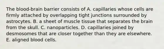 The blood-brain barrier consists of A. capillaries whose cells are firmly attached by overlapping tight junctions surrounded by astrocytes. B. a sheet of muscle tissue that separates the brain from the skull. C. nanoparticles. D. capillaries joined by desmosomes that are closer together than they are elsewhere. E. aligned blood cells.