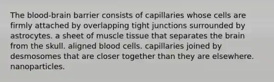 The blood-brain barrier consists of capillaries whose cells are firmly attached by overlapping tight junctions surrounded by astrocytes. a sheet of muscle tissue that separates the brain from the skull. aligned blood cells. capillaries joined by desmosomes that are closer together than they are elsewhere. nanoparticles.